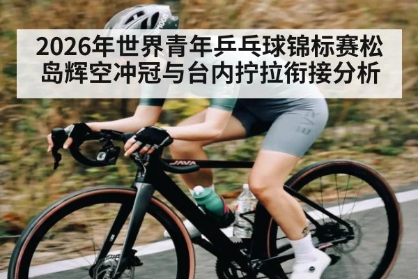 2026年世界青年乒乓球锦标赛松岛辉空冲冠与台内拧拉衔接分析